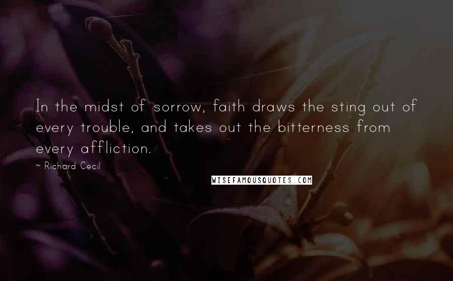 Richard Cecil Quotes: In the midst of sorrow, faith draws the sting out of every trouble, and takes out the bitterness from every affliction.