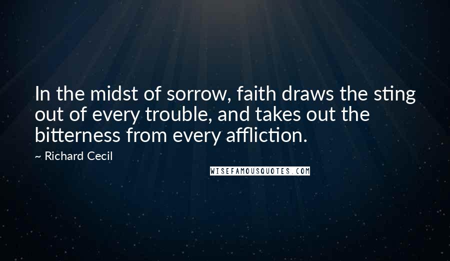 Richard Cecil Quotes: In the midst of sorrow, faith draws the sting out of every trouble, and takes out the bitterness from every affliction.