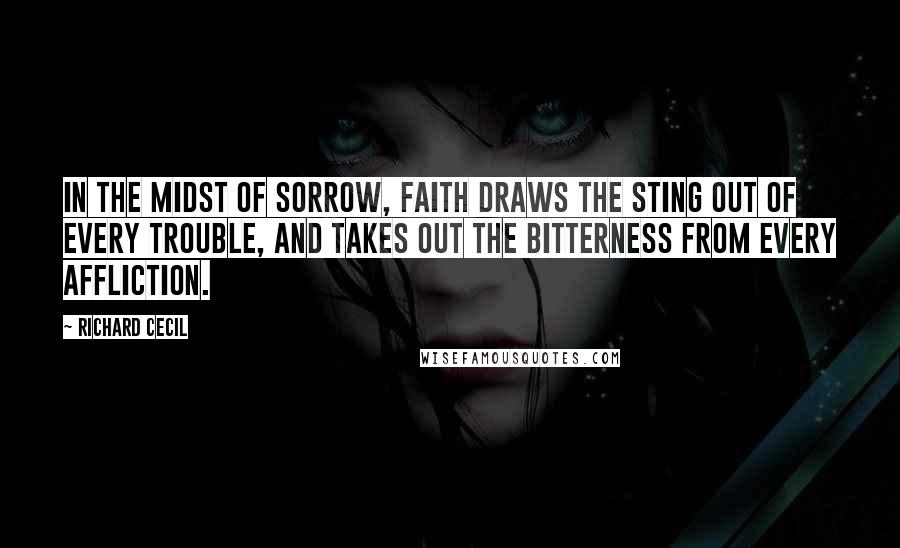 Richard Cecil Quotes: In the midst of sorrow, faith draws the sting out of every trouble, and takes out the bitterness from every affliction.