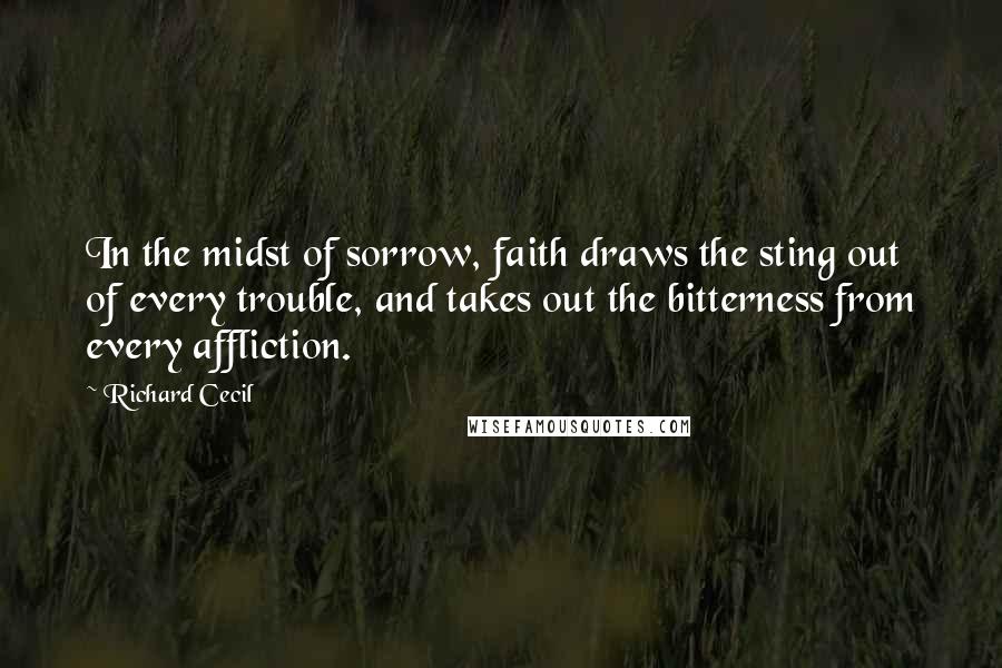 Richard Cecil Quotes: In the midst of sorrow, faith draws the sting out of every trouble, and takes out the bitterness from every affliction.