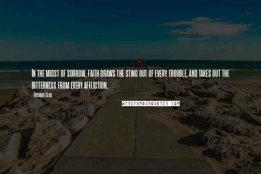 Richard Cecil Quotes: In the midst of sorrow, faith draws the sting out of every trouble, and takes out the bitterness from every affliction.