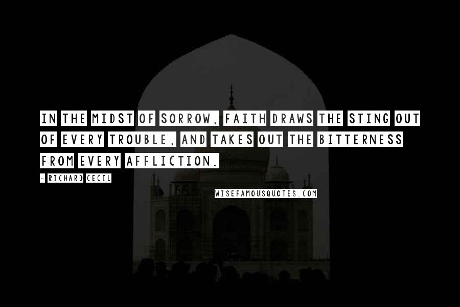 Richard Cecil Quotes: In the midst of sorrow, faith draws the sting out of every trouble, and takes out the bitterness from every affliction.