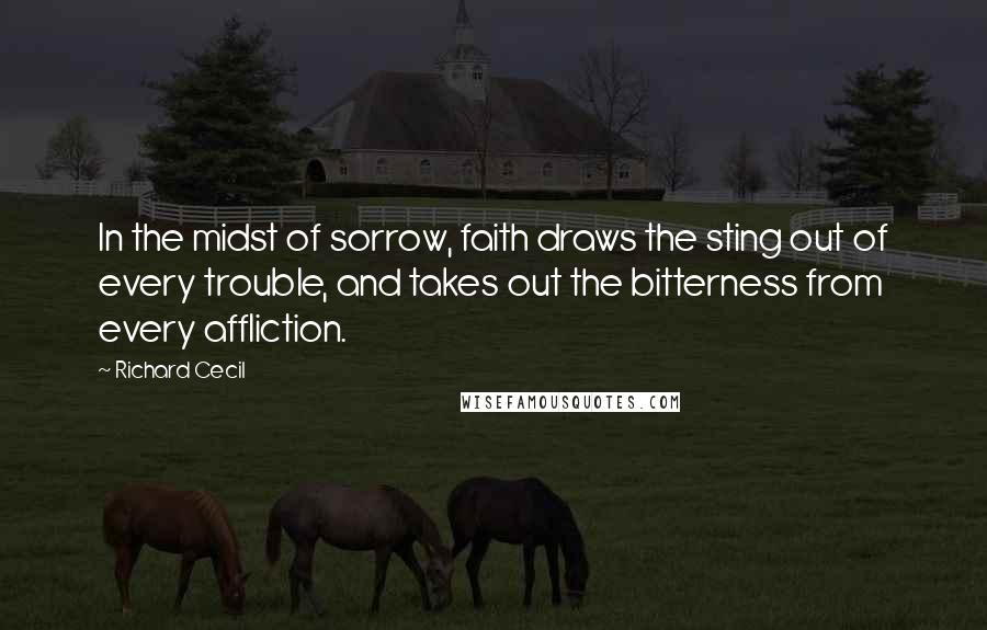 Richard Cecil Quotes: In the midst of sorrow, faith draws the sting out of every trouble, and takes out the bitterness from every affliction.