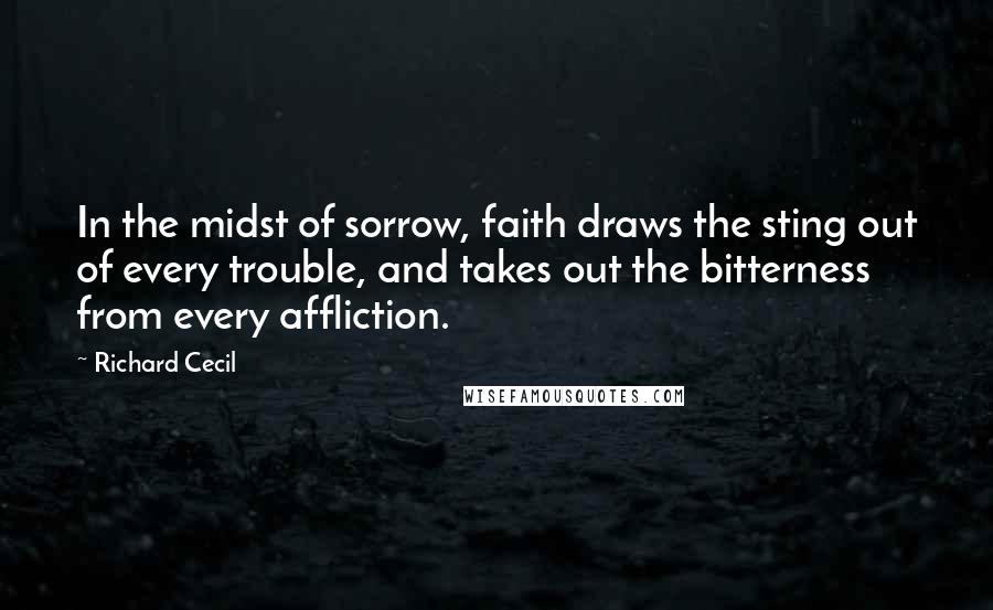 Richard Cecil Quotes: In the midst of sorrow, faith draws the sting out of every trouble, and takes out the bitterness from every affliction.