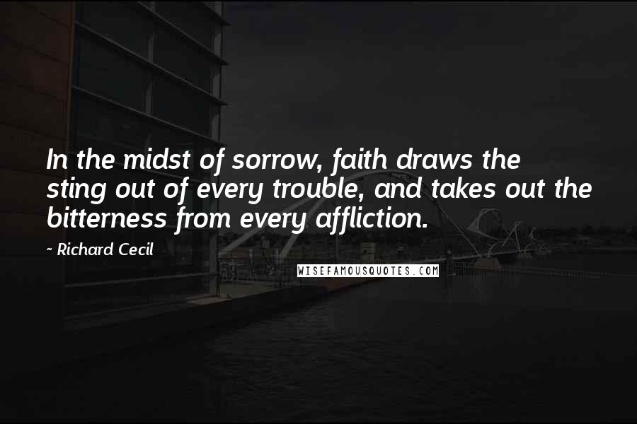 Richard Cecil Quotes: In the midst of sorrow, faith draws the sting out of every trouble, and takes out the bitterness from every affliction.