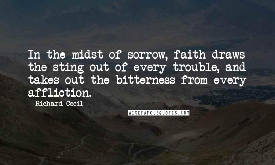 Richard Cecil Quotes: In the midst of sorrow, faith draws the sting out of every trouble, and takes out the bitterness from every affliction.