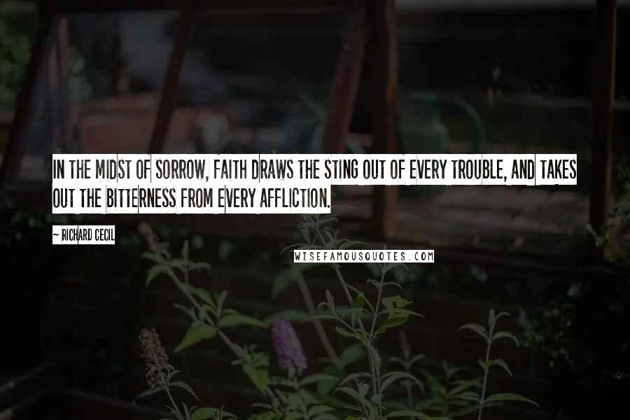 Richard Cecil Quotes: In the midst of sorrow, faith draws the sting out of every trouble, and takes out the bitterness from every affliction.