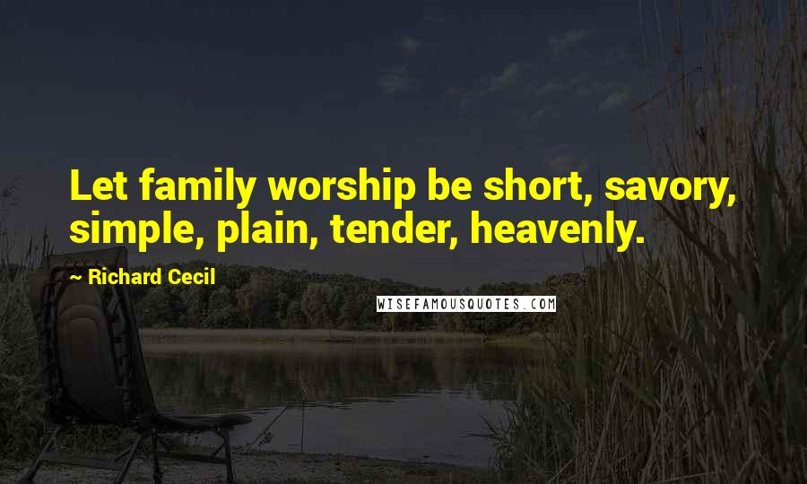 Richard Cecil Quotes: Let family worship be short, savory, simple, plain, tender, heavenly.