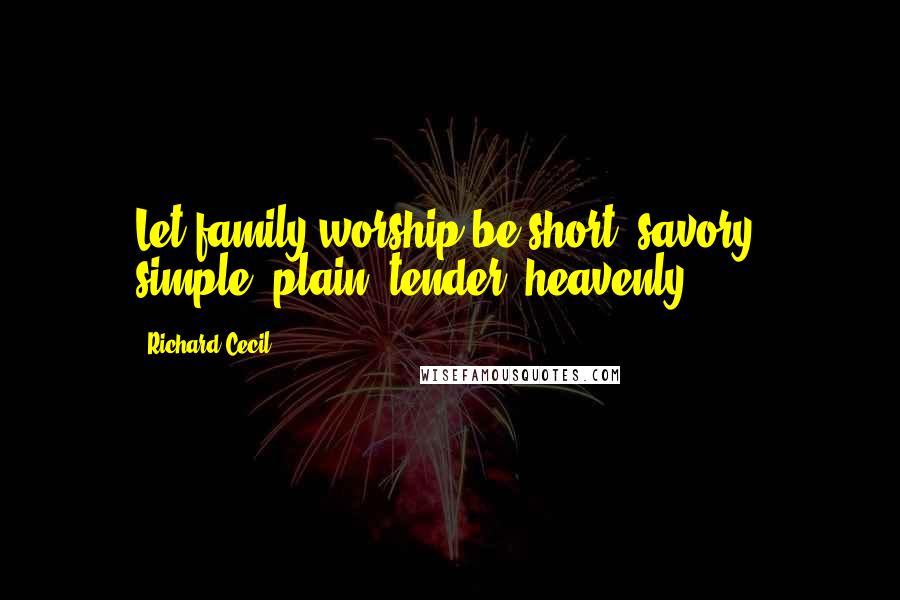 Richard Cecil Quotes: Let family worship be short, savory, simple, plain, tender, heavenly.