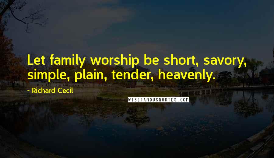 Richard Cecil Quotes: Let family worship be short, savory, simple, plain, tender, heavenly.