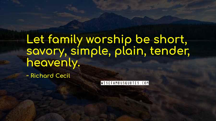 Richard Cecil Quotes: Let family worship be short, savory, simple, plain, tender, heavenly.
