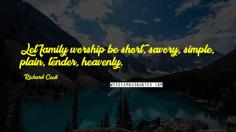 Richard Cecil Quotes: Let family worship be short, savory, simple, plain, tender, heavenly.