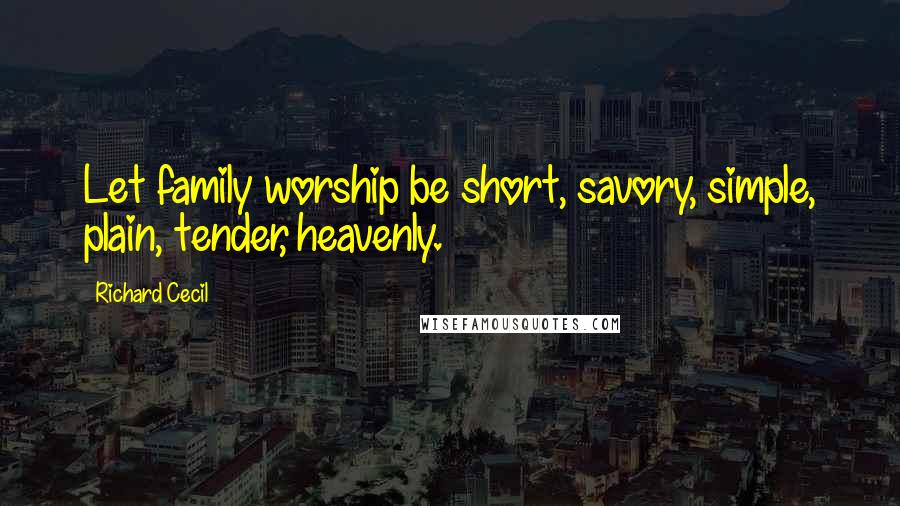 Richard Cecil Quotes: Let family worship be short, savory, simple, plain, tender, heavenly.