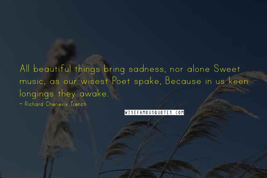 Richard Chenevix Trench Quotes: All beautiful things bring sadness, nor alone Sweet music, as our wisest Poet spake, Because in us keen longings they awake.