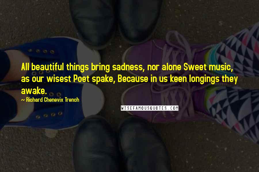 Richard Chenevix Trench Quotes: All beautiful things bring sadness, nor alone Sweet music, as our wisest Poet spake, Because in us keen longings they awake.