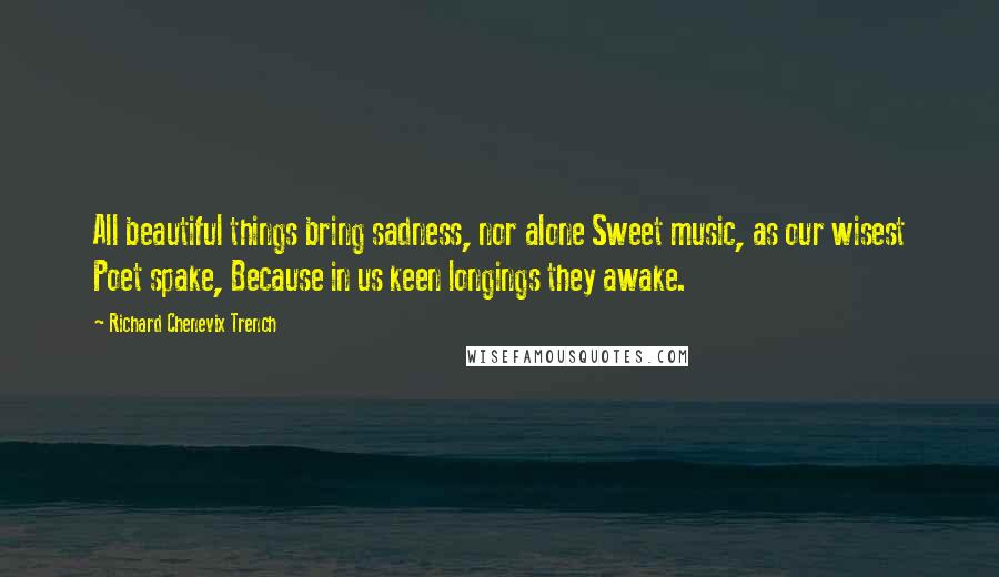 Richard Chenevix Trench Quotes: All beautiful things bring sadness, nor alone Sweet music, as our wisest Poet spake, Because in us keen longings they awake.