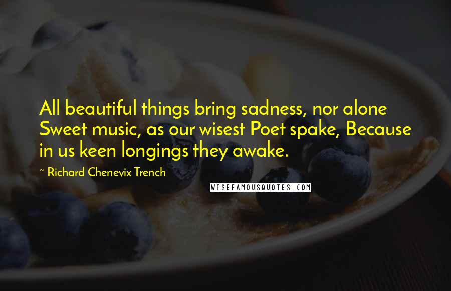 Richard Chenevix Trench Quotes: All beautiful things bring sadness, nor alone Sweet music, as our wisest Poet spake, Because in us keen longings they awake.