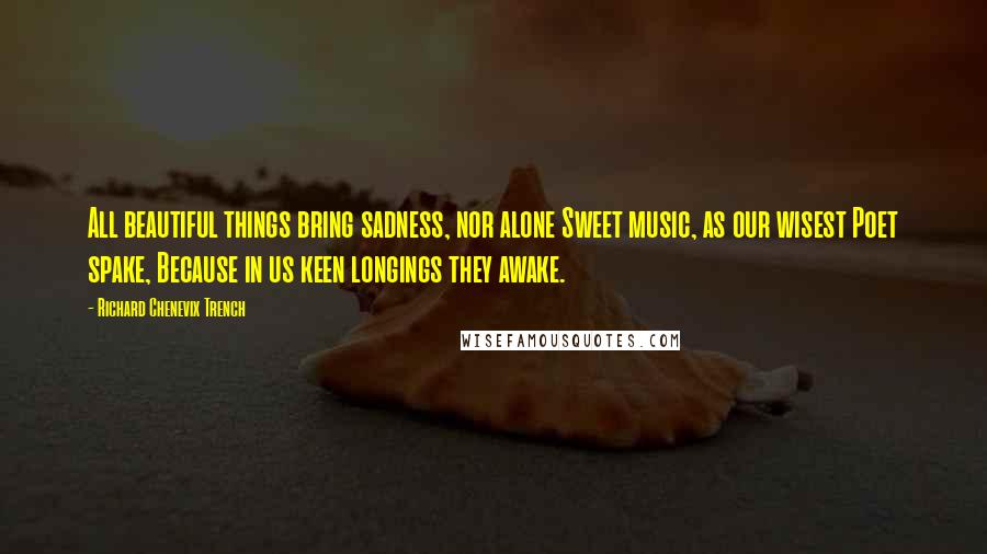 Richard Chenevix Trench Quotes: All beautiful things bring sadness, nor alone Sweet music, as our wisest Poet spake, Because in us keen longings they awake.