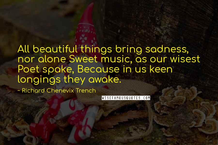 Richard Chenevix Trench Quotes: All beautiful things bring sadness, nor alone Sweet music, as our wisest Poet spake, Because in us keen longings they awake.