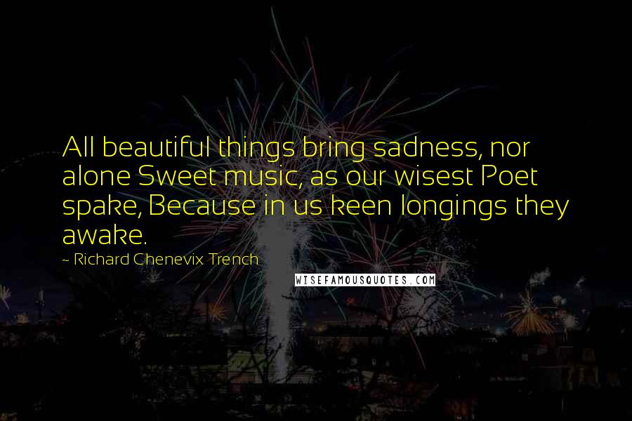 Richard Chenevix Trench Quotes: All beautiful things bring sadness, nor alone Sweet music, as our wisest Poet spake, Because in us keen longings they awake.