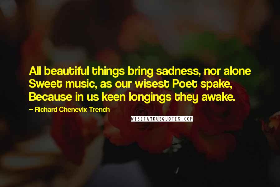 Richard Chenevix Trench Quotes: All beautiful things bring sadness, nor alone Sweet music, as our wisest Poet spake, Because in us keen longings they awake.