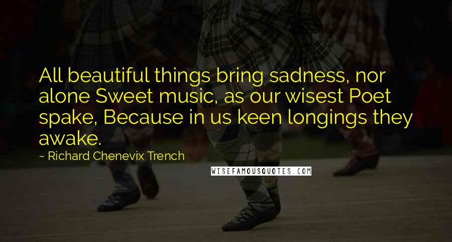 Richard Chenevix Trench Quotes: All beautiful things bring sadness, nor alone Sweet music, as our wisest Poet spake, Because in us keen longings they awake.