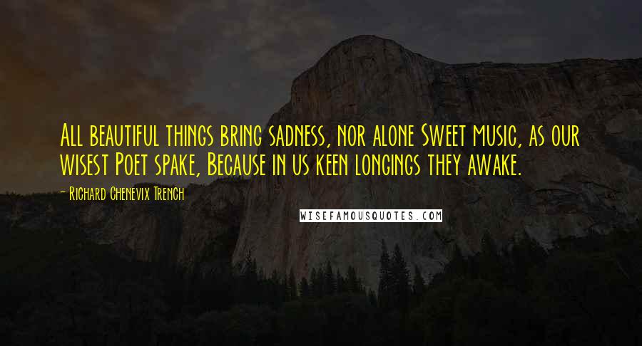 Richard Chenevix Trench Quotes: All beautiful things bring sadness, nor alone Sweet music, as our wisest Poet spake, Because in us keen longings they awake.
