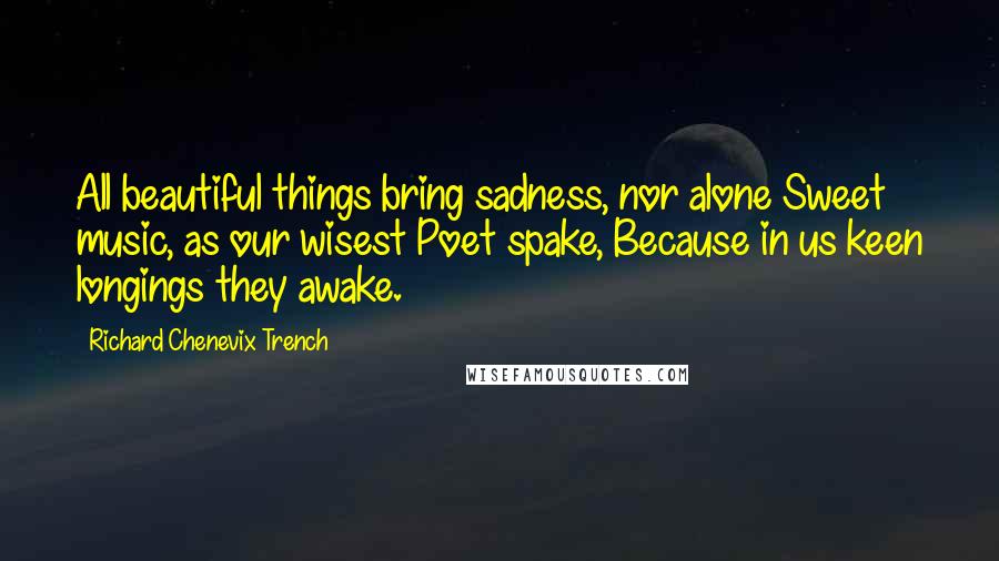Richard Chenevix Trench Quotes: All beautiful things bring sadness, nor alone Sweet music, as our wisest Poet spake, Because in us keen longings they awake.