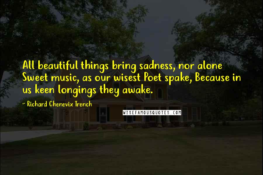 Richard Chenevix Trench Quotes: All beautiful things bring sadness, nor alone Sweet music, as our wisest Poet spake, Because in us keen longings they awake.