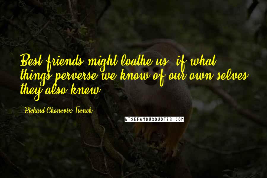 Richard Chenevix Trench Quotes: Best friends might loathe us, if what things perverse we know of our own selves they also knew.