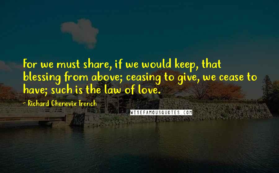Richard Chenevix Trench Quotes: For we must share, if we would keep, that blessing from above; ceasing to give, we cease to have; such is the law of love.