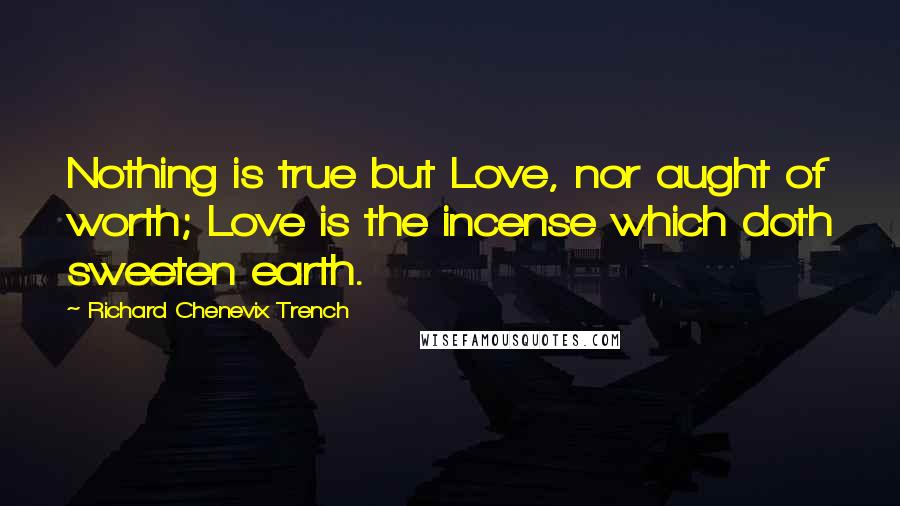 Richard Chenevix Trench Quotes: Nothing is true but Love, nor aught of worth; Love is the incense which doth sweeten earth.