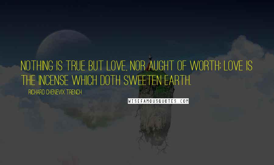 Richard Chenevix Trench Quotes: Nothing is true but Love, nor aught of worth; Love is the incense which doth sweeten earth.