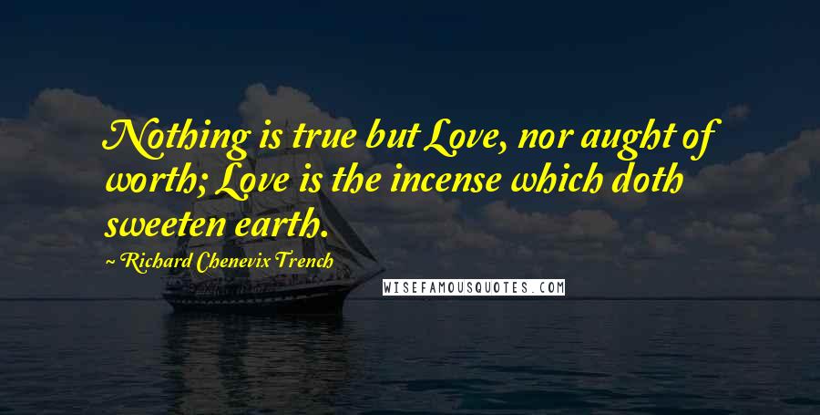 Richard Chenevix Trench Quotes: Nothing is true but Love, nor aught of worth; Love is the incense which doth sweeten earth.