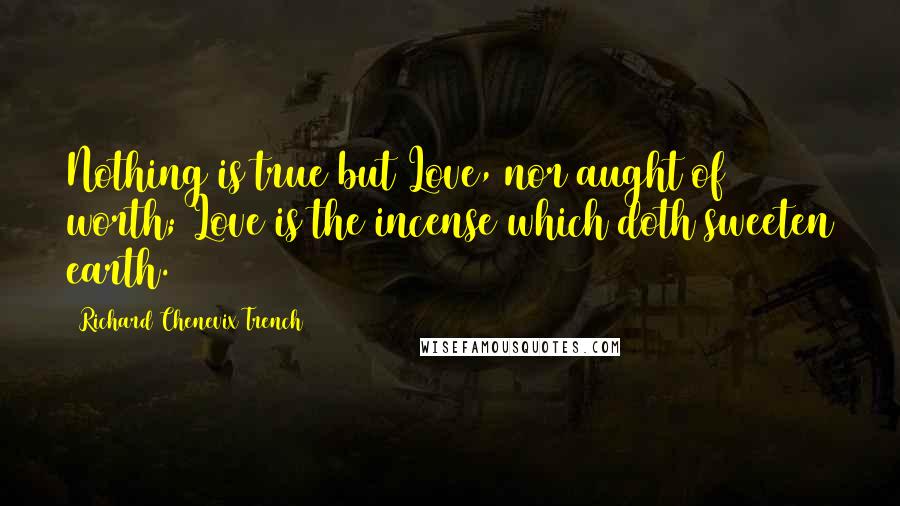 Richard Chenevix Trench Quotes: Nothing is true but Love, nor aught of worth; Love is the incense which doth sweeten earth.