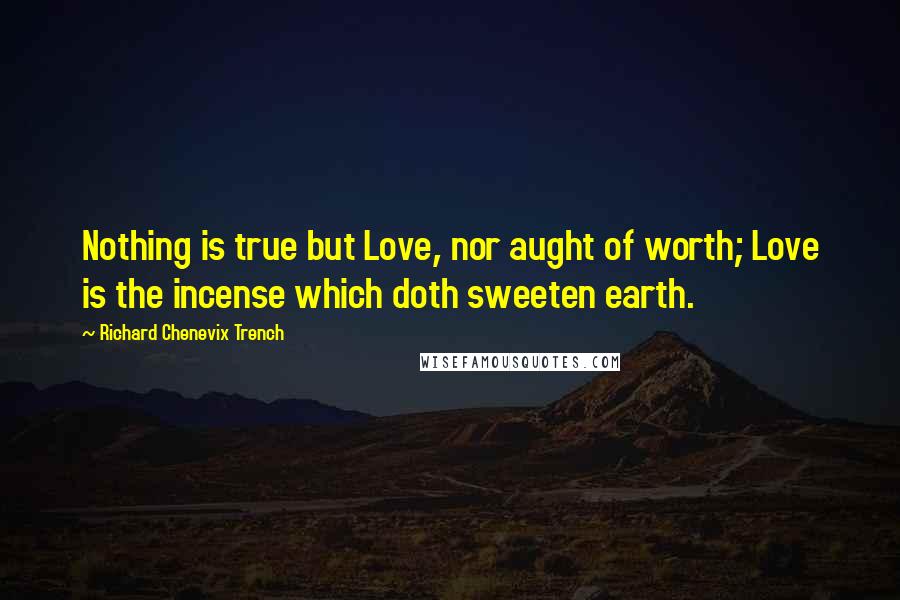 Richard Chenevix Trench Quotes: Nothing is true but Love, nor aught of worth; Love is the incense which doth sweeten earth.