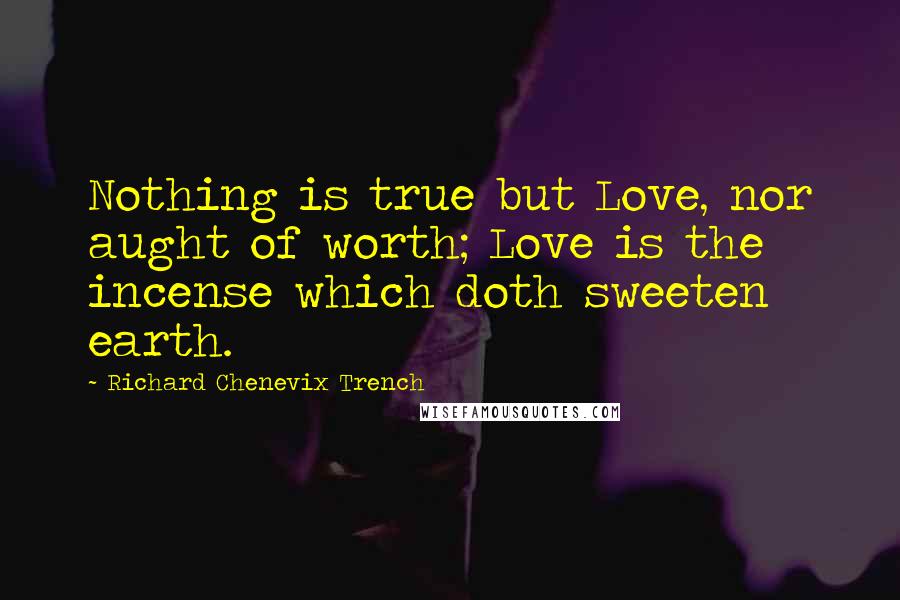 Richard Chenevix Trench Quotes: Nothing is true but Love, nor aught of worth; Love is the incense which doth sweeten earth.