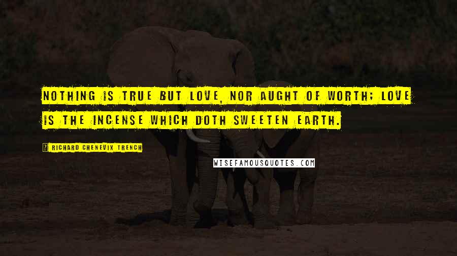 Richard Chenevix Trench Quotes: Nothing is true but Love, nor aught of worth; Love is the incense which doth sweeten earth.