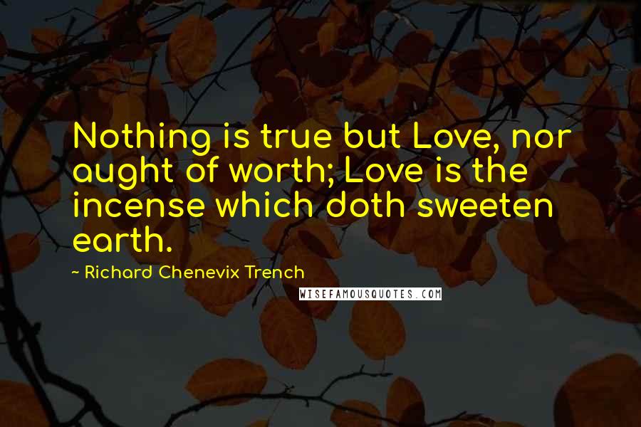 Richard Chenevix Trench Quotes: Nothing is true but Love, nor aught of worth; Love is the incense which doth sweeten earth.