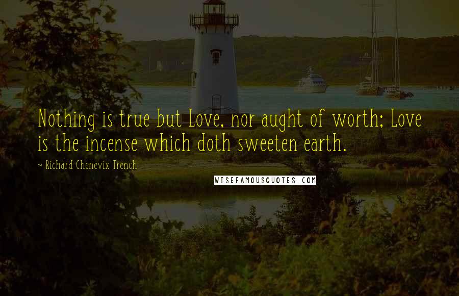 Richard Chenevix Trench Quotes: Nothing is true but Love, nor aught of worth; Love is the incense which doth sweeten earth.