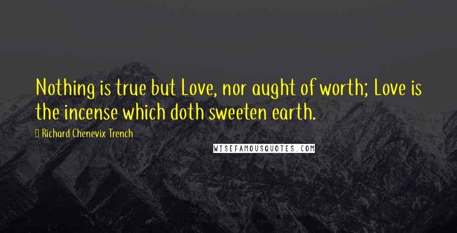 Richard Chenevix Trench Quotes: Nothing is true but Love, nor aught of worth; Love is the incense which doth sweeten earth.