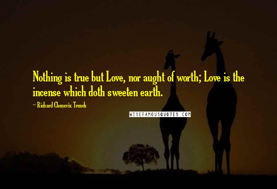 Richard Chenevix Trench Quotes: Nothing is true but Love, nor aught of worth; Love is the incense which doth sweeten earth.