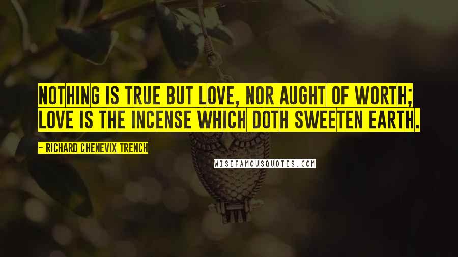 Richard Chenevix Trench Quotes: Nothing is true but Love, nor aught of worth; Love is the incense which doth sweeten earth.