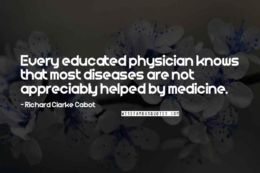 Richard Clarke Cabot Quotes: Every educated physician knows that most diseases are not appreciably helped by medicine.