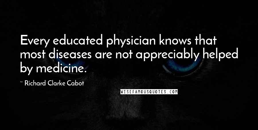 Richard Clarke Cabot Quotes: Every educated physician knows that most diseases are not appreciably helped by medicine.