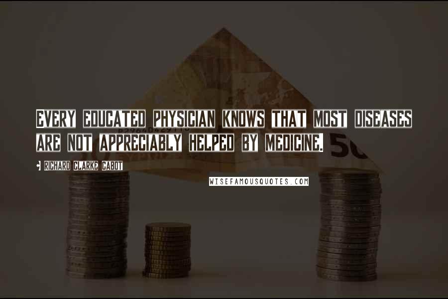 Richard Clarke Cabot Quotes: Every educated physician knows that most diseases are not appreciably helped by medicine.