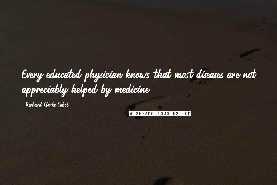 Richard Clarke Cabot Quotes: Every educated physician knows that most diseases are not appreciably helped by medicine.