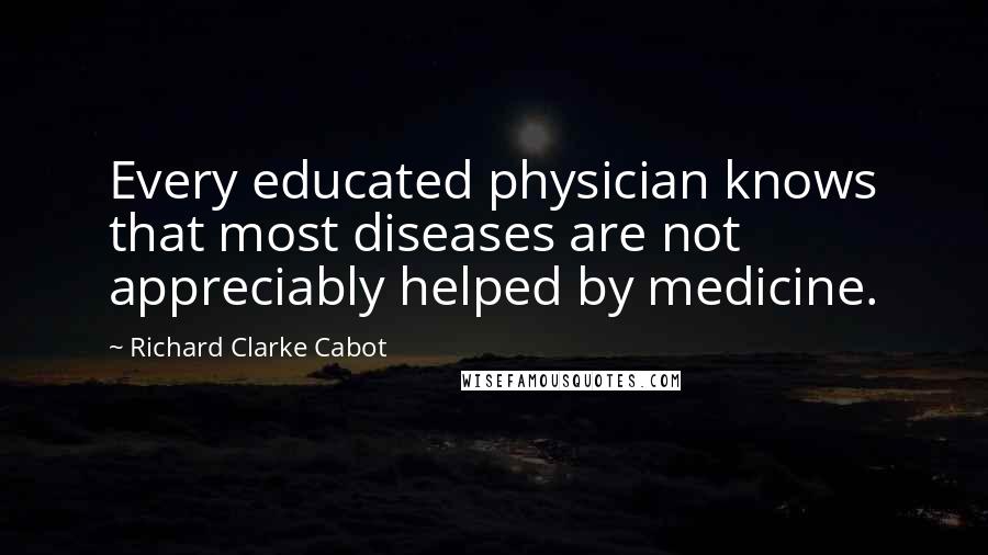 Richard Clarke Cabot Quotes: Every educated physician knows that most diseases are not appreciably helped by medicine.