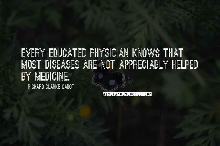 Richard Clarke Cabot Quotes: Every educated physician knows that most diseases are not appreciably helped by medicine.