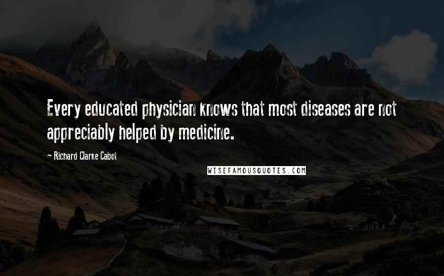 Richard Clarke Cabot Quotes: Every educated physician knows that most diseases are not appreciably helped by medicine.